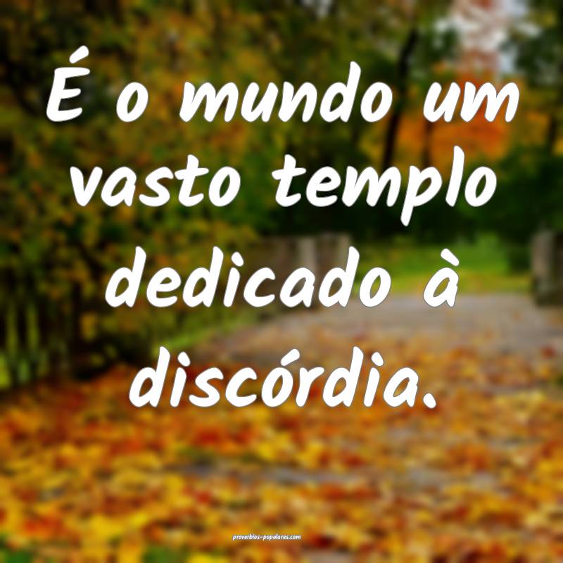 É o mundo um vasto templo dedicado à discórdia. ...