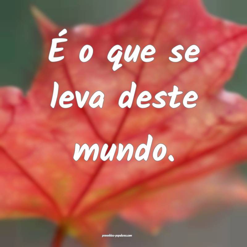É o que se leva deste mundo.
...
