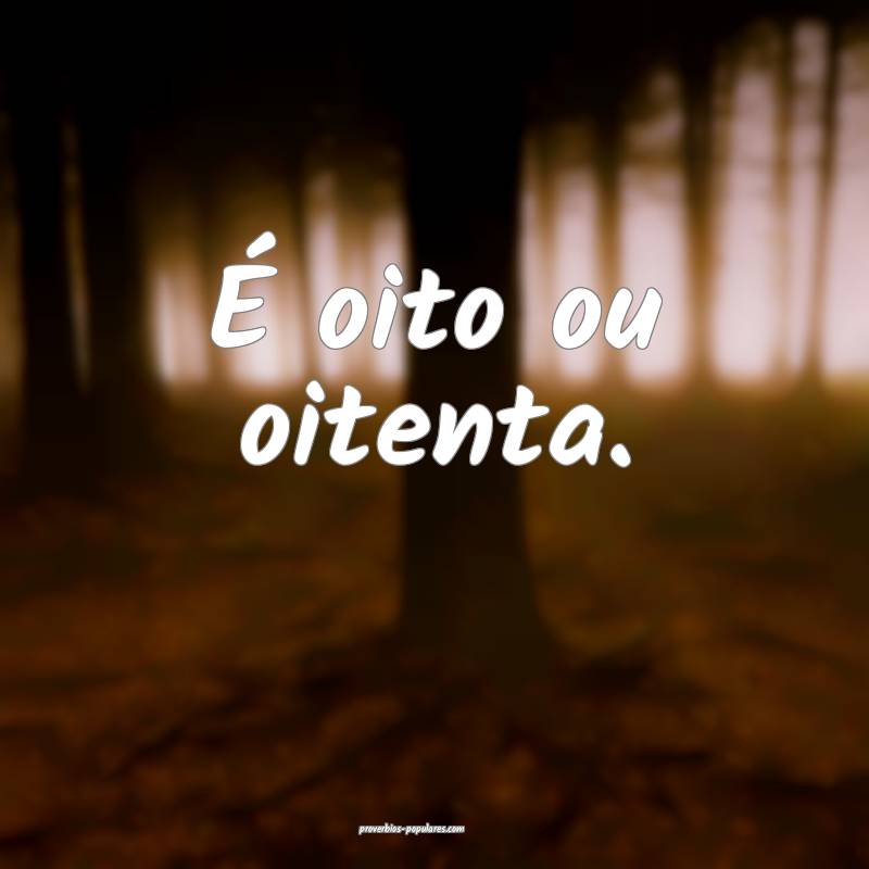 É oito ou oitenta.
 ...