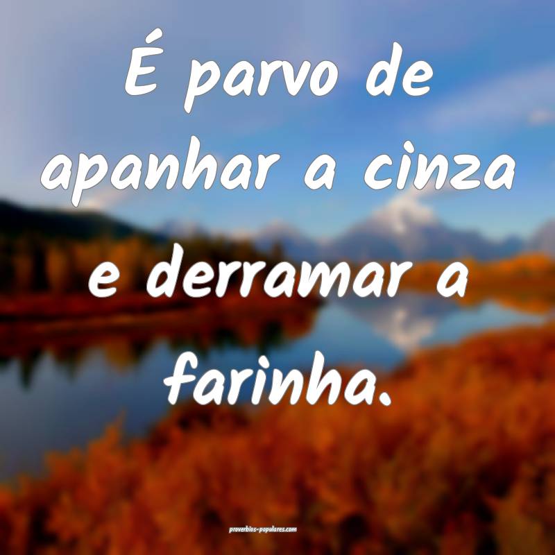 É parvo de apanhar a cinza e derramar a farinha.
...