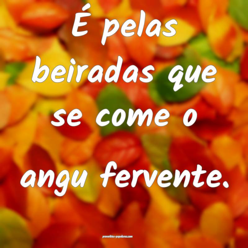 É pelas beiradas que se come o angu fervente.
 ...