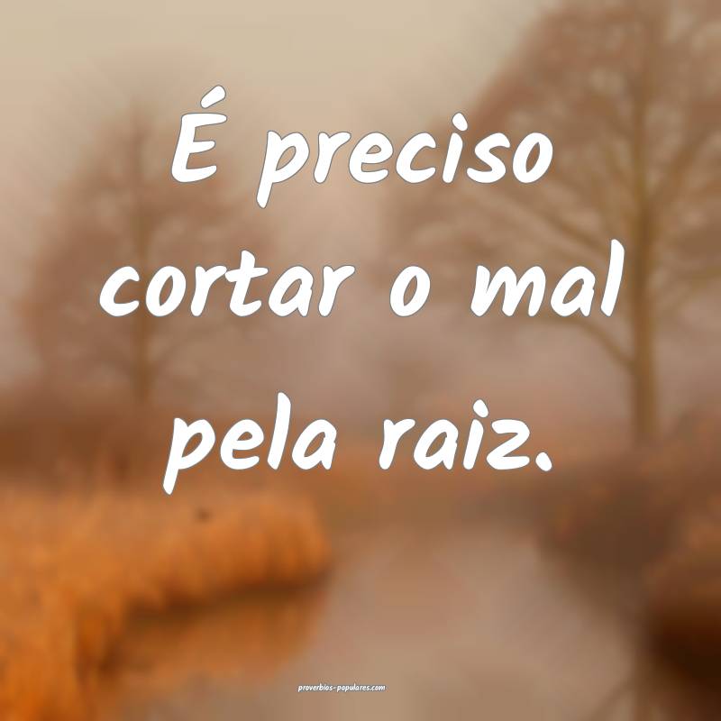 É preciso cortar o mal pela raiz.
...