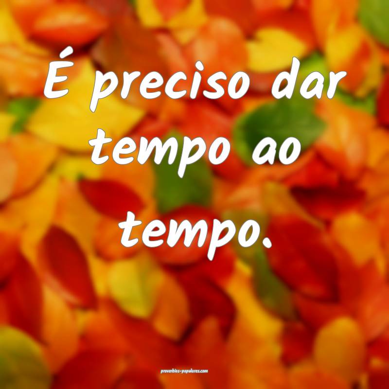 É preciso dar tempo ao tempo.
...