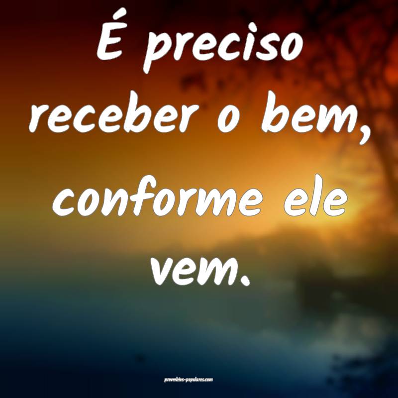 É preciso receber o bem, conforme ele vem.
 ...