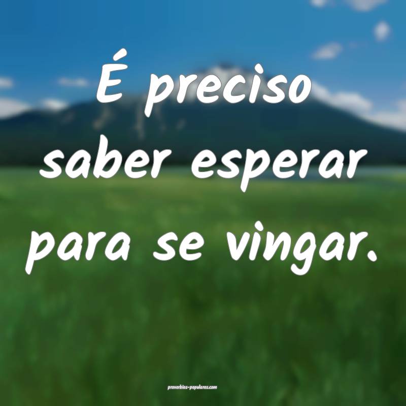 É preciso saber esperar para se vingar.
...