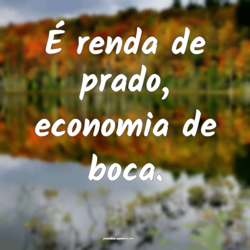 É renda de prado, economia de boca.
...