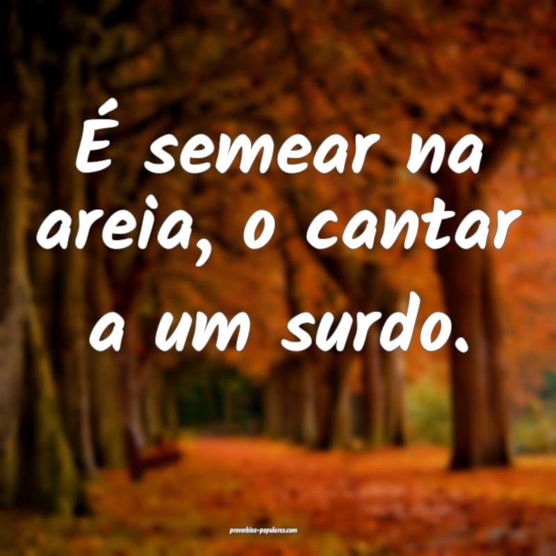 É semear na areia, o cantar a um surdo.
 ...