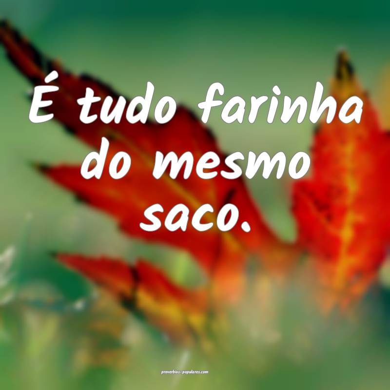 É tudo farinha do mesmo saco.
...