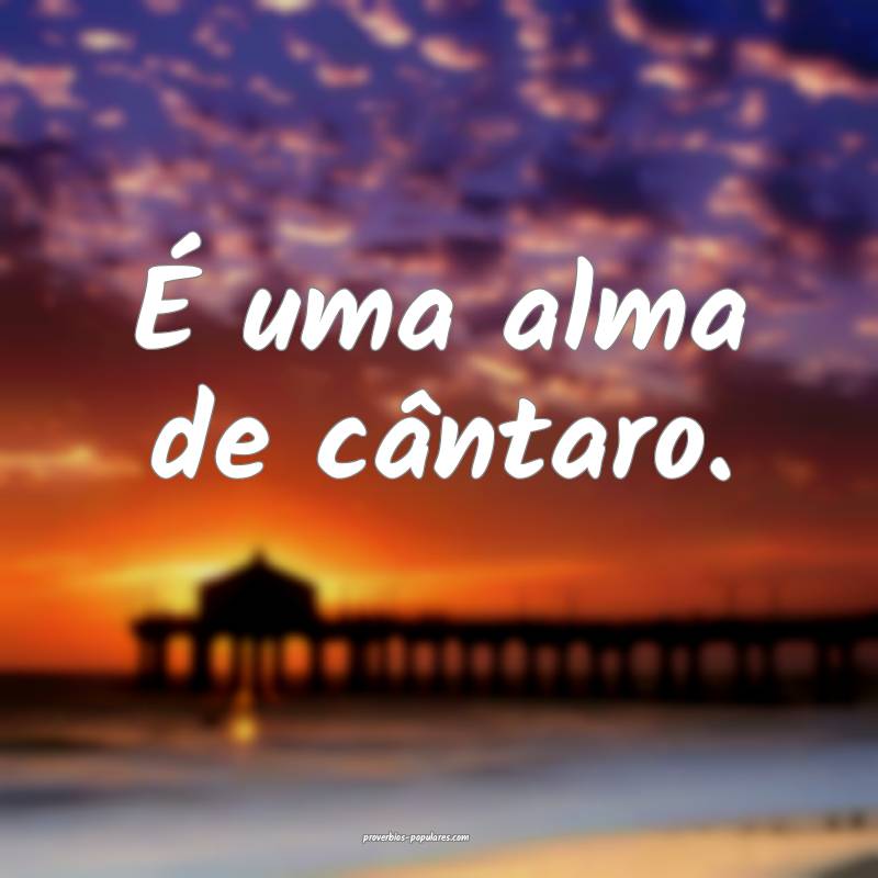 É uma alma de cântaro.
...