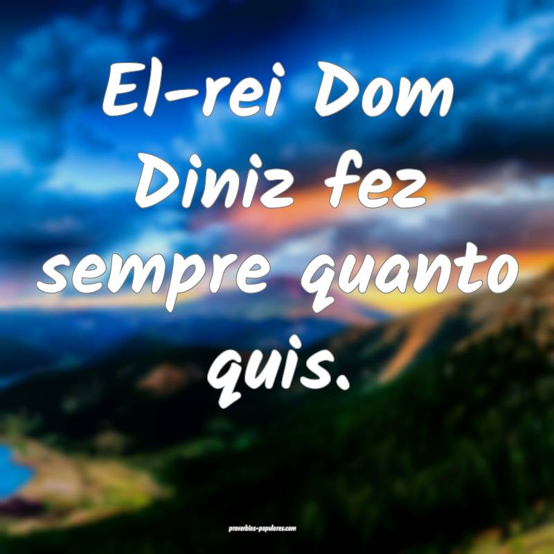 El-rei Dom Diniz fez sempre quanto quis.
 ...