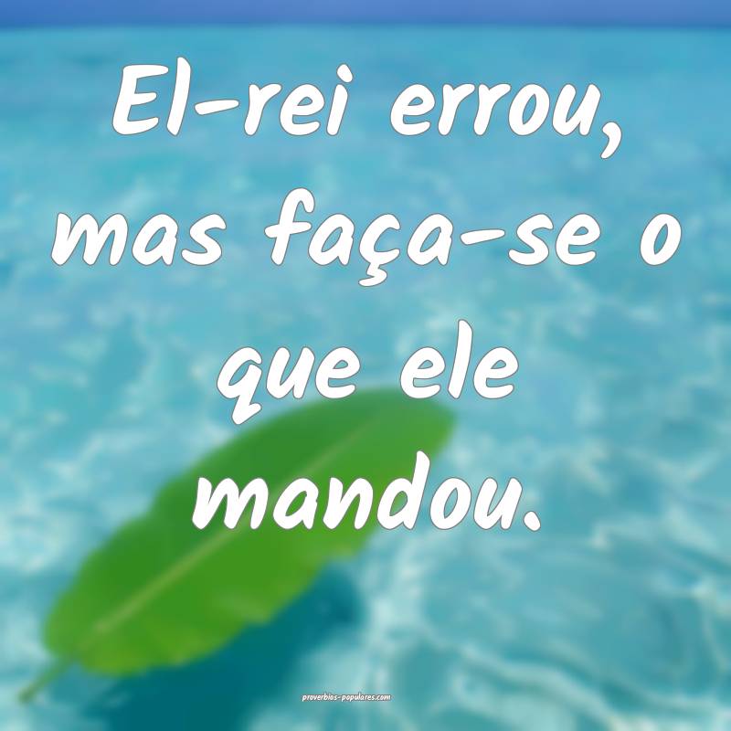 El-rei errou, mas faça-se o que ele mandou.
...