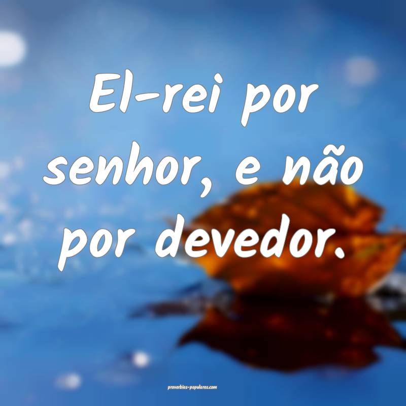 El-rei por senhor, e não por devedor.
...