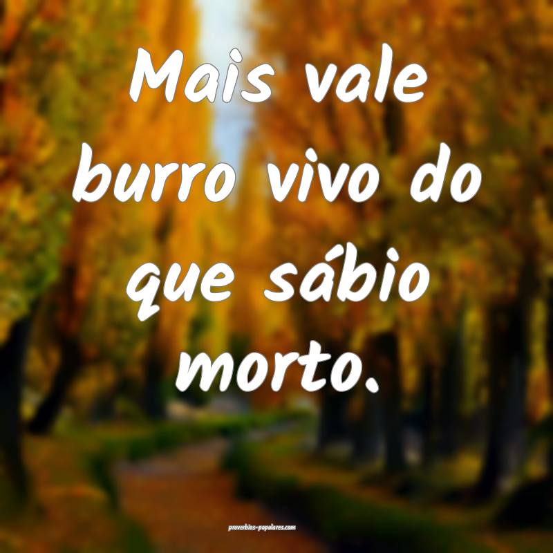 Mais vale burro vivo do que sábio morto. 
...