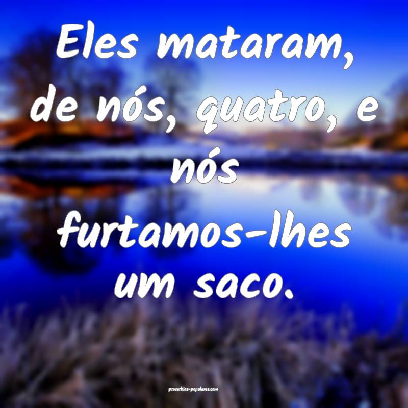 Eles mataram, de nós, quatro, e nós furtamos-lhe ...