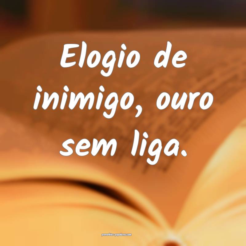 Elogio de inimigo, ouro sem liga.
 ...