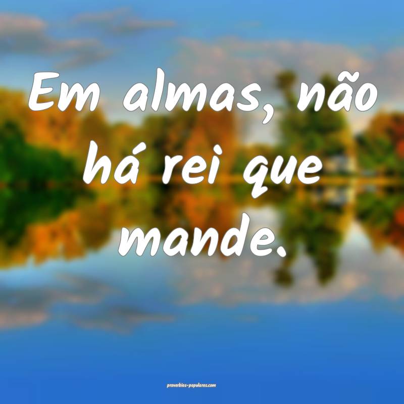 Em almas, não há rei que mande.
...