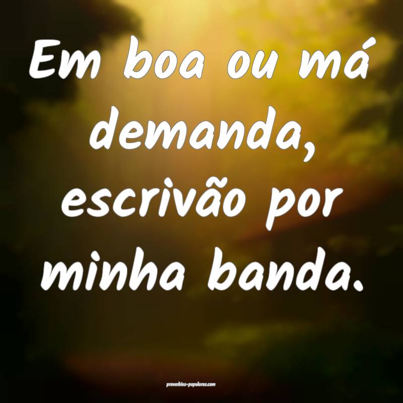 Em boa ou má demanda, escrivão por minha banda.
...