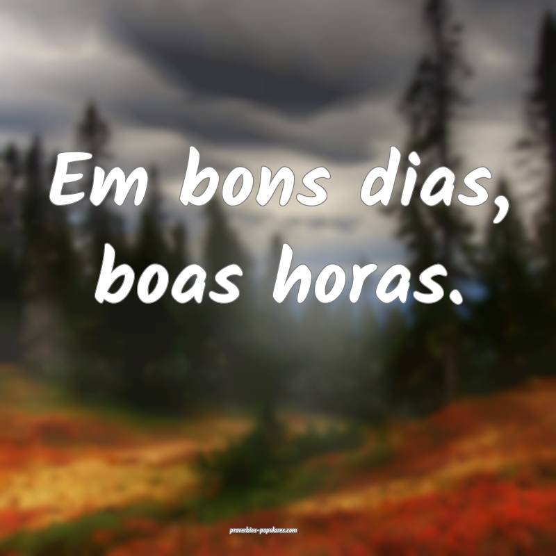 Em bons dias, boas horas.
 ...