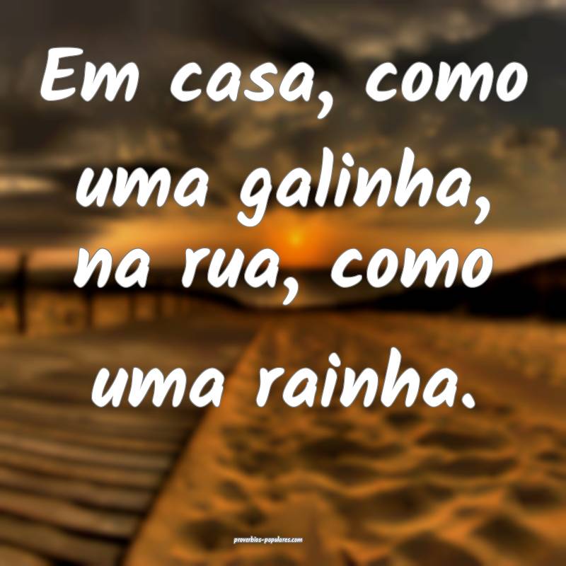Em casa, como uma galinha, na rua, como uma rainha.
...