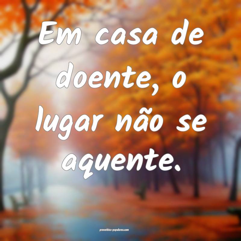 Em casa de doente, o lugar não se aquente.
 ...
