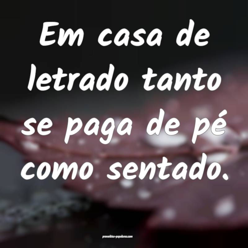 Em casa de letrado tanto se paga de pé como senta ...