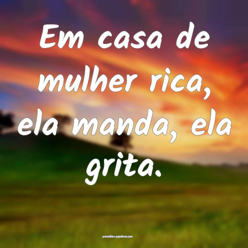 Em casa de mulher rica, ela manda, ela grita.
...
