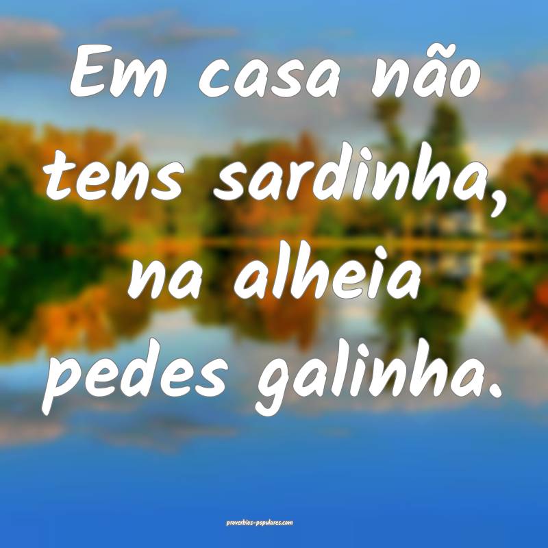 Em casa não tens sardinha, na alheia pedes galinha.
...