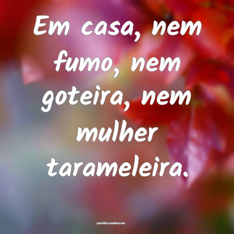 Em casa, nem fumo, nem goteira, nem mulher tarameleira.
...