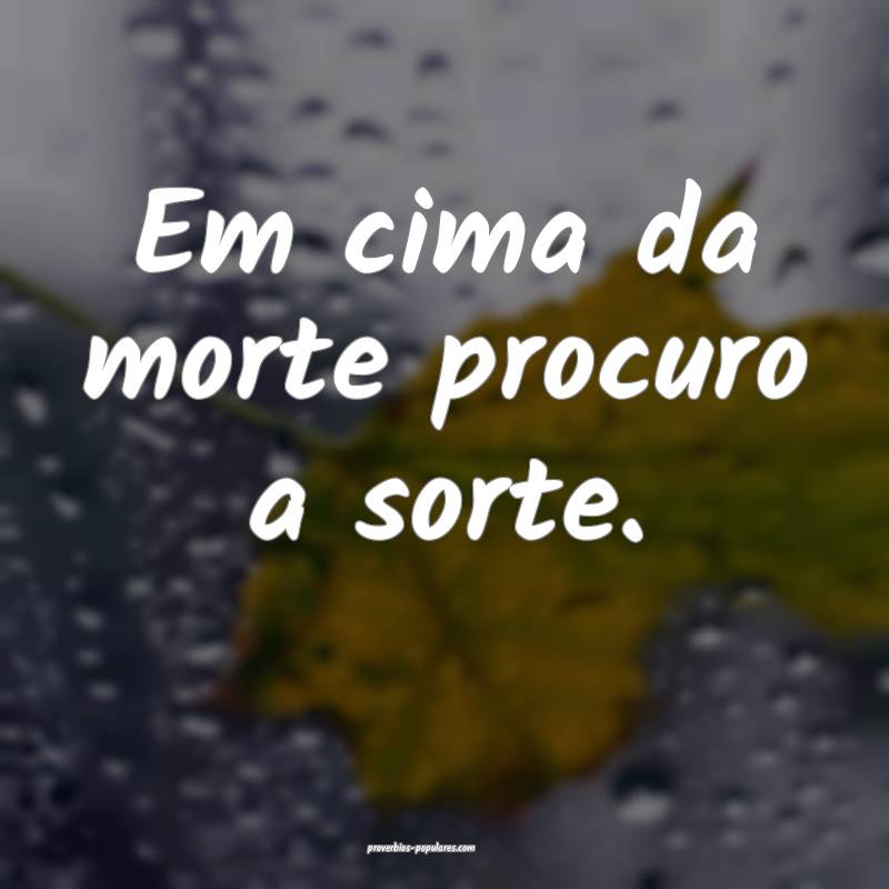 Em cima da morte procuro a sorte.
 ...