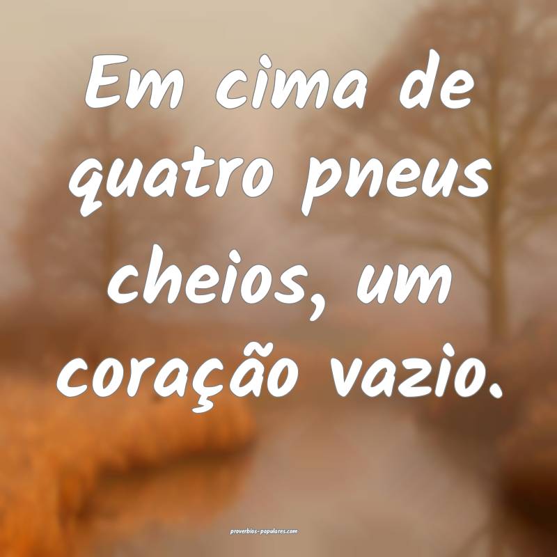 Em cima de quatro pneus cheios, um coração vazio.
...