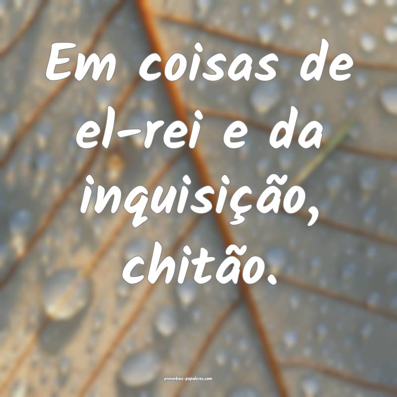 Em coisas de el-rei e da inquisição, chitão.
...