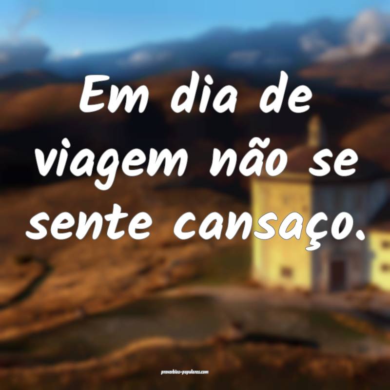 Em dia de viagem não se sente cansaço.
 ...