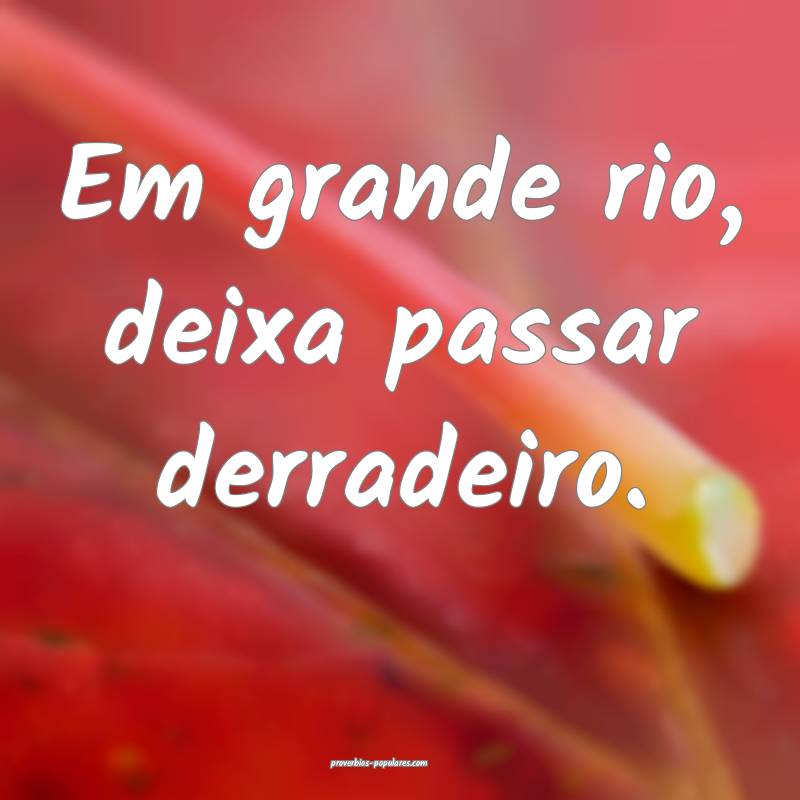 Em grande rio, deixa passar derradeiro.
...