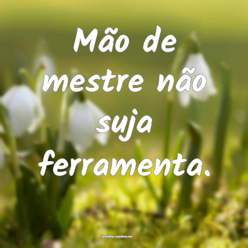 Mão de mestre não suja ferramenta. 
...