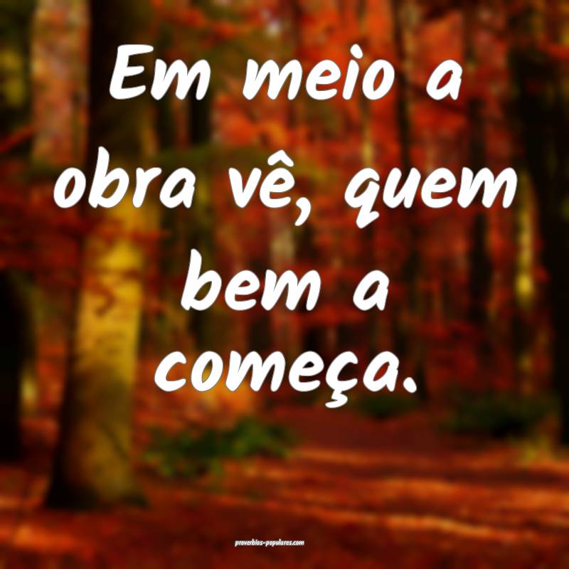 Em meio a obra vê, quem bem a começa.
 ...