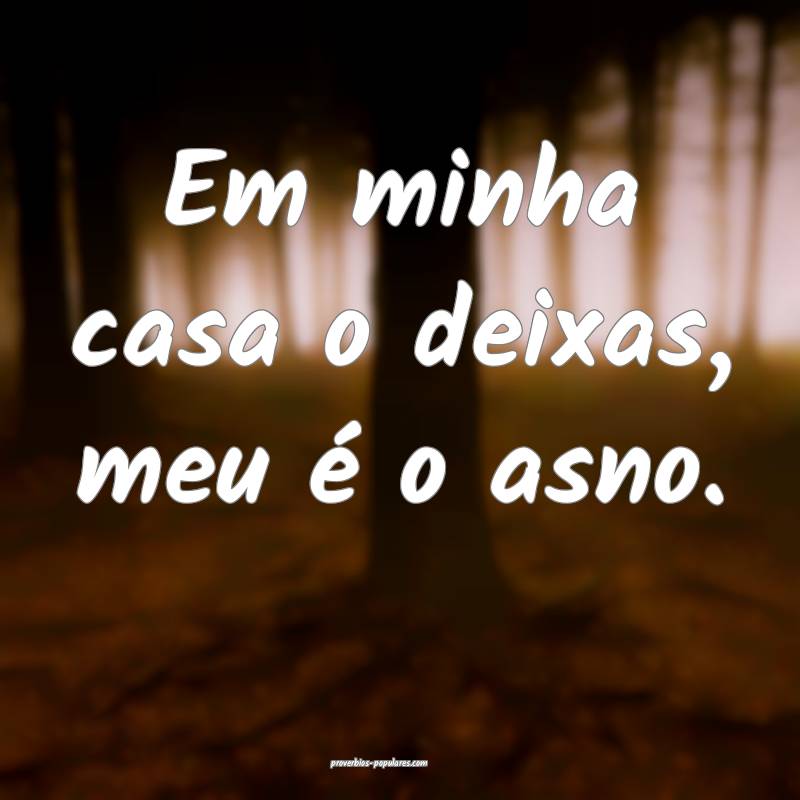 Em minha casa o deixas, meu é o asno.
...