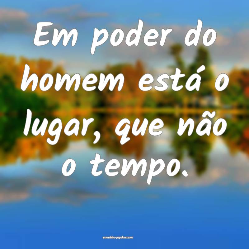 Em poder do homem está o lugar, que não o tempo. ...
