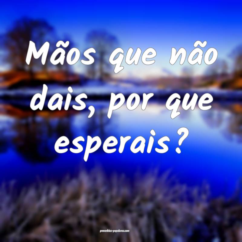 Mãos que não dais, por que esperais?
...
