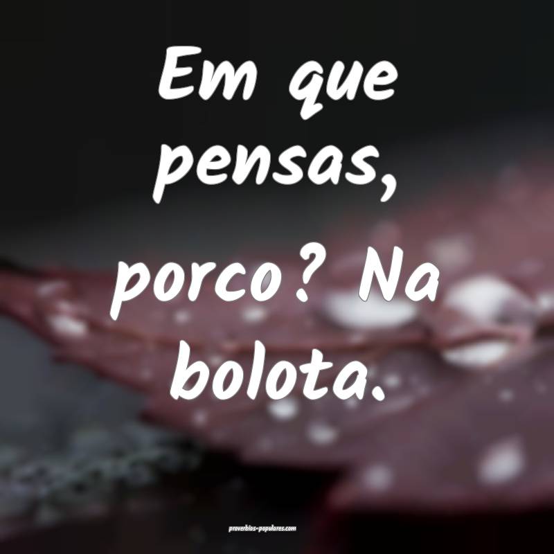 Em que pensas, porco? Na bolota.
...