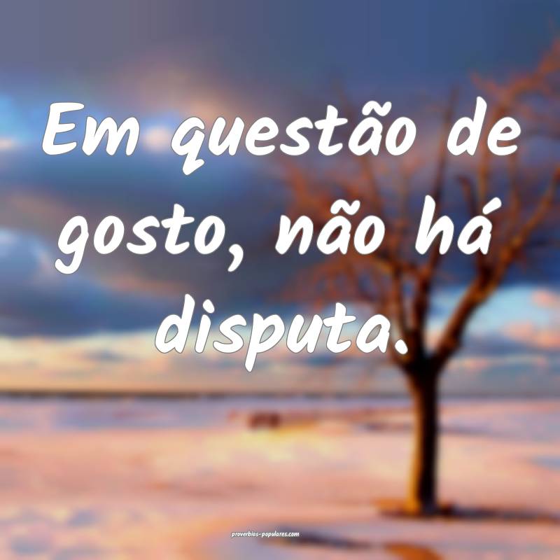 Em questão de gosto, não há disputa.
 ...