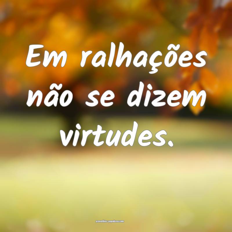 Em ralhações não se dizem virtudes.
...