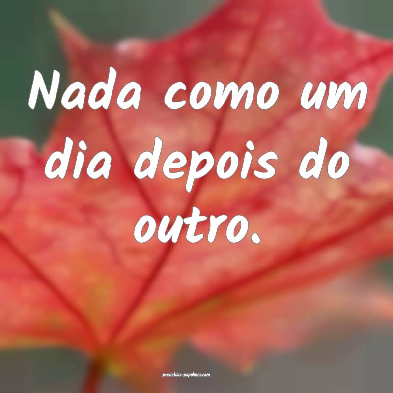 Nada como um dia depois do outro.
...