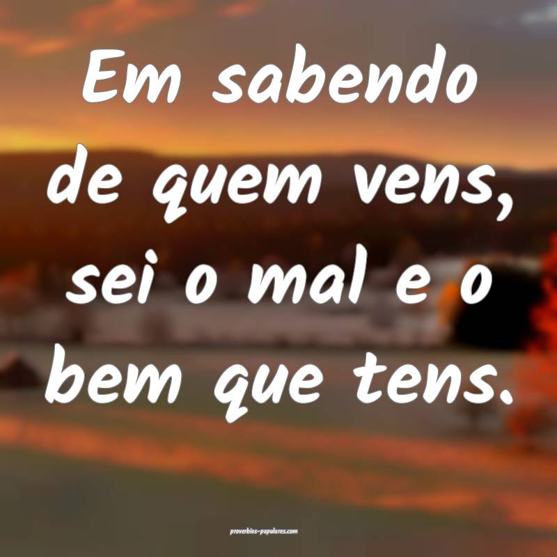 Em sabendo de quem vens, sei o mal e o bem que ten ...