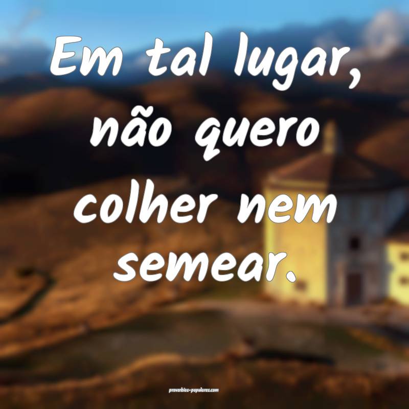 Em tal lugar, não quero colher nem semear.
 ...