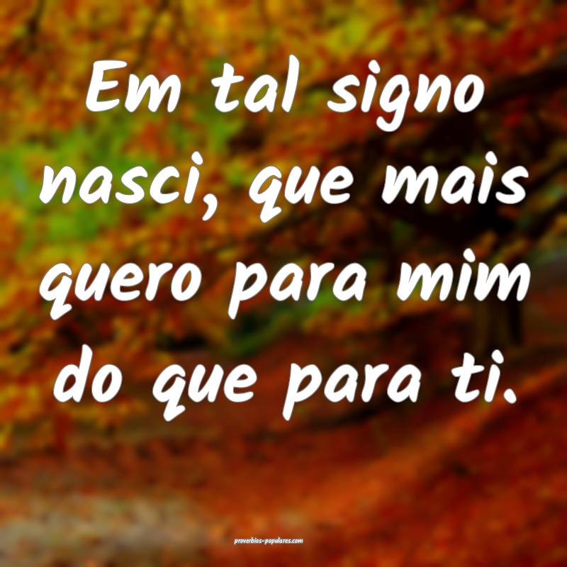 Em tal signo nasci, que mais quero para mim do que para ti.
...