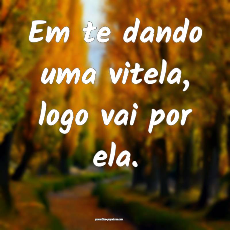 Em te dando uma vitela, logo vai por ela.
...