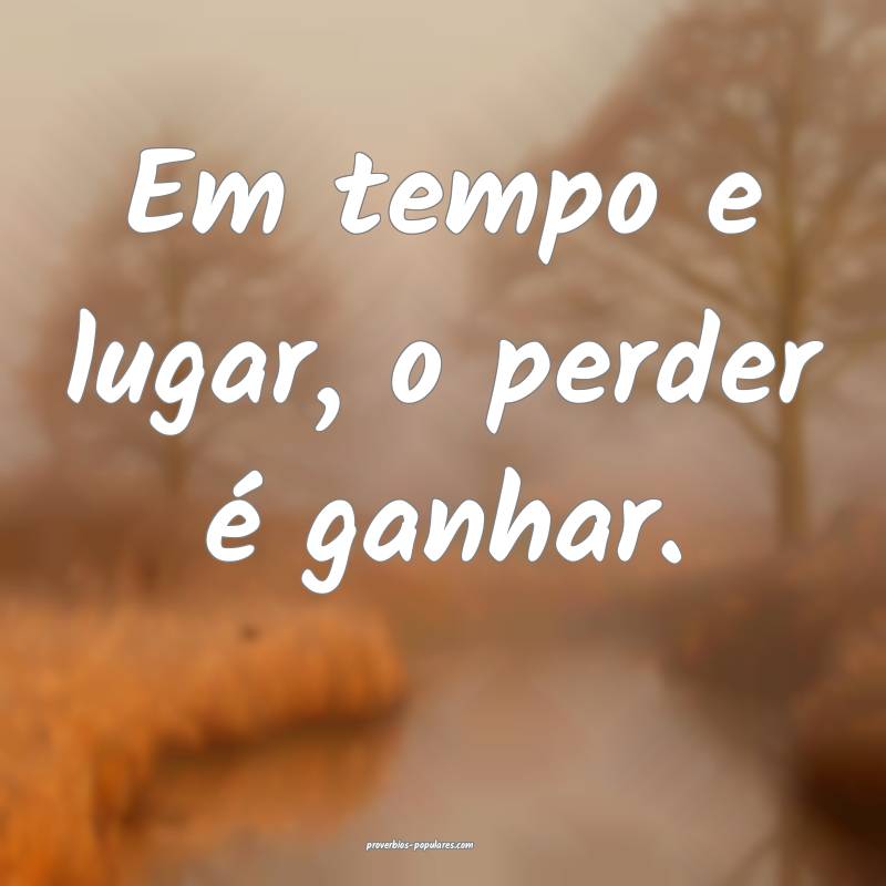 Em tempo e lugar, o perder é ganhar.
...