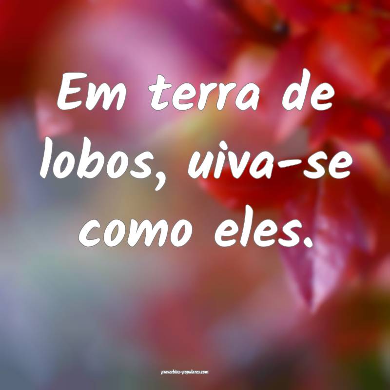 Em terra de lobos, uiva-se como eles.
...