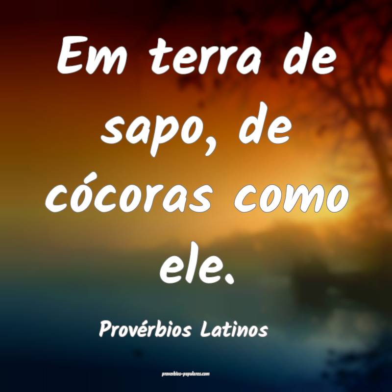 Em terra de sapo, de cócoras como ele.
...