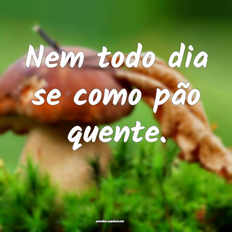 Nem todo dia se como pão quente. 
...